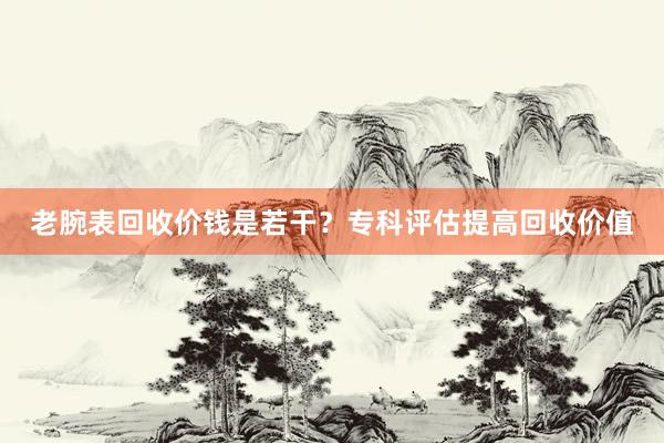 老腕表回收价钱是若干？专科评估提高回收价值