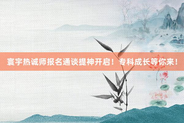 寰宇热诚师报名通谈提神开启！专科成长等你来！